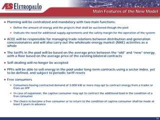 Main Features of the New Model

Planning will be centralized and mandatory with two main functions:
    Define the amount of energy and the projects that shall be auctioned though the pool
    Indicate the need for additional supply agreements and the safety margin for the operation of the system

ACEE will be responsible for managing trade relations between distribution and generation
concessionaires and will also carry out the wholesale energy market (MAE) activities as a
whole

The tariffs in the pool will be based on the average price between the “old” and “new” energy,
with a floor based on the average price of the existing bilateral contracts

Self-dealing will no longer be accepted

PPIs will be able to sell energy in the pool under long-term contracts using a sector index, yet
to be defined, and subject to periodic tariff resets

Free consumers
    Consumers having contracted demand of 3,000 kW or more may opt to contract energy from a trader or
    from an IPP
    In case of expansion, the captive consumer may opt to contract the additional load in the condition of a
    free consumer
    The choice to become a free consumer or to return to the condition of captive consumer shall be made at
    least 5 years in advance




                                                                                                               15
 