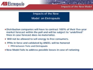 Impacts of the New Model


                      Impacts of the New
                     Model on Eletropaulo



Distribution companies will have to contract 100% of their five-year
market forecast within the poll and will be subject to “undefined”
fines in case forecast does no materialize.
Will not be allowed to sell energy to free consumers.
PPAs in force and validated by ANEEL will be honored
   PPA between Tiete and Eletropaulo
New Model fails to address possible losses in case of rationing




                                                                       16
 