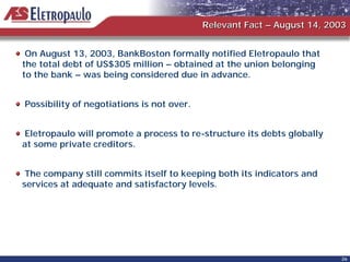 Relevant Fact – August 14, 2003


 On August 13, 2003, BankBoston formally notified Eletropaulo that
the total debt of US$305 million – obtained at the union belonging
to the bank – was being considered due in advance.


Possibility of negotiations is not over.


Eletropaulo will promote a process to re-structure its debts globally
at some private creditors.


 The company still commits itself to keeping both its indicators and
services at adequate and satisfactory levels.




                                                                        26
 