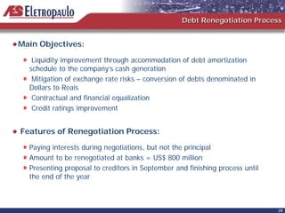 Debt Renegotiation Process


Main Objectives:
   Liquidity improvement through accommodation of debt amortization
  schedule to the company’s cash generation
   Mitigation of exchange rate risks – conversion of debts denominated in
  Dollars to Reais
   Contractual and financial equalization
   Credit ratings improvement


Features of Renegotiation Process:
  Paying interests during negotiations, but not the principal
  Amount to be renegotiated at banks = US$ 800 million
  Presenting proposal to creditors in September and finishing process until
  the end of the year



                                                                              28
 