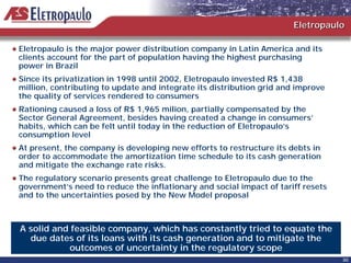 Eletropaulo

Eletropaulo is the major power distribution company in Latin America and its
clients account for the part of population having the highest purchasing
power in Brazil
Since its privatization in 1998 until 2002, Eletropaulo invested R$ 1,438
million, contributing to update and integrate its distribution grid and improve
the quality of services rendered to consumers
Rationing caused a loss of R$ 1,965 milion, partially compensated by the
Sector General Agreement, besides having created a change in consumers’
habits, which can be felt until today in the reduction of Eletropaulo’s
consumption level
At present, the company is developing new efforts to restructure its debts in
order to accommodate the amortization time schedule to its cash generation
and mitigate the exchange rate risks.
The regulatory scenario presents great challenge to Eletropaulo due to the
government’s need to reduce the inflationary and social impact of tariff resets
and to the uncertainties posed by the New Model proposal



A solid and feasible company, which has constantly tried to equate the
  due dates of its loans with its cash generation and to mitigate the
            outcomes of uncertainty in the regulatory scope
                                                                                  30
 