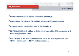 Conclusion



Generation was 22% higher than assured energy;

Operational Excellence: FR and EAF above ANEEL requirements;

Assured energy completely sold in the long term;

EBITDA of R$ 542.5 million in 1H06 – increase of 26.9% compared with
the same period of 2005;

Net Income of R$ 305.5 million in the 1H06, 45.2% higher than the
1H05 – net margin of 43.8% in the semester.




                                                                    27
 