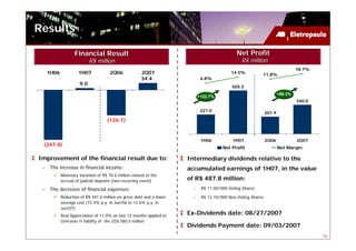 Results

                Financial Result                                                            Net Profit
                         R$ million                                                           R$ million
                                                                                                                             18.7%
  1H06            1H07             2Q06             2Q07                                 14.5%          11.8%
                                                    34.4                  6.8%
                   9.0
                                                                                         505.5
                                                                                                                    +68.3%
                                                                         +122.7%
                                                                                                                             340.0

                                                                          227.0
                                                                                                            201.9
                                  (126.1)



                                                                          1H06           1H07               2Q06             2Q07
 (247.8)
                                                                                    Net Profit                      Net Margin

Improvement of the financial result due to:                        Intermediary dividends relative to the
 – The increase in financial income:                               accumulated earnings of 1H07, in the value
         Monetary Variation of R$ 70.6 million related to the
         accrual of judicial deposits (non-recurring event)        of R$ 487.8 million:
 – The decrease of financial expenses:                               –    R$ 11.00/’000 Voting Shares

         Reduction of R$ 441.6 million on gross debt and a lower     –    R$ 12.10/’000 Non-Voting Shares
         average cost (15.4% p.y. in Jun/06 to 12.6% p.y. in
         Jun/07)
         Real Appreciation of 11.0% on last 12 months applied to
                                                                   Ex-Dividends date: 08/27/2007
         Overseas II liability of the US$ 580.0 million
                                                                   Dividends Payment date: 09/03/2007
                                                                                                                                     16
 