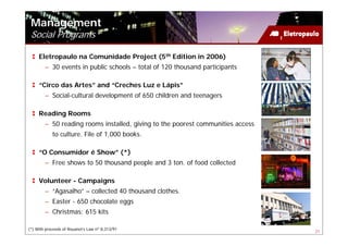 Management
 Social Programs

     Eletropaulo na Comunidade Project (5th Edition in 2006)
        – 30 events in public schools – total of 120 thousand participants

     “Circo das Artes” and “Creches Luz e Lápis”
        – Social-cultural development of 650 children and teenagers

     Reading Rooms
        – 50 reading rooms installed, giving to the poorest communities access
            to culture. File of 1,000 books.

     “O Consumidor é Show” (*)
        – Free shows to 50 thousand people and 3 ton. of food collected

     Volunteer - Campaigns
        – “Agasalho” – collected 40 thousand clothes.
        – Easter - 650 chocolate eggs
        – Christmas: 615 kits

(*) With proceeds of Rouanet’s Law nº 8,313/91
                                                                                 21
 