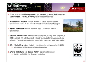 Management
Environment
 Scope extension of Management Environment System (SGA) and the
 Certification ISO14001:2004 (182 to 188 certified sites)

 Environment License for new projects or repair. The process of
 environment license to the current infra-structure has already began.

 PROJETO POMAR: Partnership with State Department for the
 Environment

 Urbane Arborization: urbane arborization guide, cutting trees program, 2
 R&Ds projects (R$ 630 thousand) related to arborization management and
 leftovers. Technology Innovation: trees registry with GPS and “palm pilots”.

 GRI (Global Reporting Initiative): elaboration and publication in 2006
   – Sustainability Report with environment indicators


 World Wide Fund for Nature (WWF) agreement renewed
   – Funding and Publicity for Amazon’s protection



                                                                                22
 