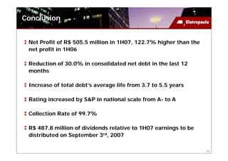 Conclusion


 Net Profit of R$ 505.5 million in 1H07, 122.7% higher than the
 net profit in 1H06

 Reduction of 30.0% in consolidated net debt in the last 12
 months

 Increase of total debt’s average life from 3.7 to 5.5 years

 Rating increased by S&P in national scale from A- to A

 Collection Rate of 99.7%

 R$ 487.8 million of dividends relative to 1H07 earnings to be
 distributed on September 3rd, 2007

                                                                  23
 