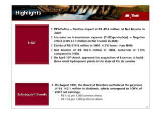 Highlights


                    PIS/Cofins – Positive impact of R$ 49.2 million on Net Income in
                    2Q07
                    Increase on transmission expense (TUSDgeneration) – Negative
                    effect of R$ 61.1 million on Net Income in 2Q07
     1H07
                    Ebitda of R$ 519.8 million in 1H07, 4.2% lower than 1H06
                    Net Income of R$ 302.5 million in 1H07, reduction of 1.0%
                    compared to 1H06
                    On April 10th, Aneel, approved the acquisition of Licenses to build
                    three small hydropower plants in the state of Rio de Janeiro




                    On August 10th, the Board of Directors authorized the payment
                    of R$ 142.1 million in dividends, which correspond to 100% of
                    2Q07 net earnings:
Subsequent Events     – R$ 1.42 per 1,000 common shares
                      – R$ 1.56 per 1,000 preferred shares

                                                                                          27
 