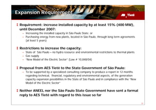 Expansion Requirement

 Requirement: increase installed capacity by at least 15% (400 MW),
 until December 2007:
  – Increasing the installed capacity in São Paulo State; or
  – Purchasing energy from new plants, located in São Paulo, through long term agreements
    (at least 5 years)

 Restrictions to increase the capacity:
  – State of São Paulo – no hydro resource and environmental restrictions to thermal plants
  – Gas supply
  – “New Model of the Electric Sector” (Law # 10,848/04)


 Proposal from AES Tietê to the State Government of São Paulo:
  – To be supported by a specialized consulting company to produce a report in 12 months
    regarding technical, financial, regulatory and environmental aspects, of the generation
    capacity expansion possibilities in the State of São Paulo and in compliance with the “New
    Model of the Electric Sector”

 Neither ANEEL nor the São Paulo State Government have sent a formal
 reply to AES Tietê with regard to this issue so far

                                                                                                 31
 