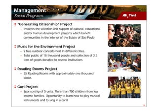 Management
Social Programs
 “Generating Citizenship” Project
   – Involves the selection and support of cultural, educational
     and/or human development projects which benefit
     communities in the interior of the Estate of São Paulo


 Music for the Environment Project
   – 9 free outdoor concerts held in different cities.
   – Total public of 18 thousand people and collection of 2.3
     tons of goods donated to several institutions


 Reading Rooms Project
   – 25 Reading Rooms with approximately one thousand
     books


 Guri Project
   – Sponsorship of 5 units. More than 700 children from low
     income families. Opportunity to learn how to play musical
     instruments and to sing in a coral
                                                                   38
 