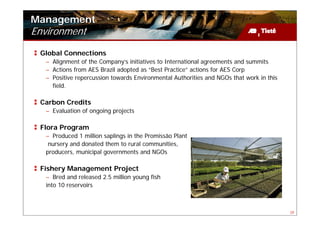 Management
Environment
 Global Connections
  – Alignment of the Company’s initiatives to International agreements and summits
  – Actions from AES Brazil adopted as “Best Practice” actions for AES Corp
  – Positive repercussion towards Environmental Authorities and NGOs that work in this
    field.

 Carbon Credits
  – Evaluation of ongoing projects

 Flora Program
  – Produced 1 million saplings in the Promissão Plant
   nursery and donated them to rural communities,
  producers, municipal governments and NGOs

 Fishery Management Project
  – Bred and released 2.5 million young fish
  into 10 reservoirs



                                                                                         39
 