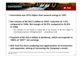 Conclusion


     Generation was 29% higher than assured energy in 1S07


     Net Income of R$ 302.5 million in 1H07, reduction of 1.0%
     compared to 1H06. Net margin of 40.9% compared to 43.8%
     in 1H06
        – The reduction on net income is mainly due to the increase of R$ 92.5 million in
          transmission expenses (TUSDgeneration) - extraordinary event


     Payment of R$ 302.6 million in dividends, which corresponds to
     100% of 1H07* net earnings

     AES Tietê has been analyzing new opportunities of investments
     and expansion, aiming at increasing the Company’s results
* R$ 160.5 million refer to 1Q07 net earnings distributed in June 06, 2007 and R$ 142.1 million refer to 2Q07 net earnings that will be paid on
September 03, 2007
                                                                                                                                                  40
 