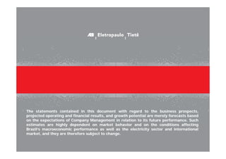 The statements contained in this document with regard to the business prospects,
projected operating and financial results, and growth potential are merely forecasts based
on the expectations of Company Management in relation to its future performance. Such
estimates are highly dependent on market behavior and on the conditions affecting
Brazil‘s macroeconomic performance as well as the electricity sector and international
market, and they are therefore subject to change.
 