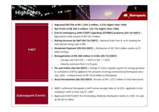 Highlights

                    Adjusted EBITDA of R$ 1,294.3 million, 3.2% higher than 1H06
                    Net Profit of R$ 505.5 million, 122.7% higher than 1H06
                    End of contingency with CTEEP regarding CETEMEQ property (02/16/2007) -
                    Agreement's total amount of R$ 125.3 million
                    Rating increase by S&P (04/16/2007) – National Scale from A- to A, keeping the
                    international rating scale in BB-
                    Dividends Payment (05/03/2007) – Distribution of R$ 130.4 million relative to FY
      1H07
                    2006 earnings
                    Renegotiation of R$ 300 million in CCBs (05/12/2007):
                      – average cost from CDI + 1.82% to CDI + 1.20%
                      – maturity extension from 6 to 8 years
                    Pis and Cofins (06/30/2007) – Change in Tiete's taxation system for energy purchase
                    to cumulative (3.65%) applied to the amounts of energy contracted by Eletropaulo since
                    July, 2004 – reimbursement of R$ 192.8 million to Eletropaulo
                    Asset Revaluation (06/30/2007): Increase of R$ 1,537.2 million in total fixed assets


                    ANEEL authorized Eletropaulo a tariff review average index of -8.43%, applicable to the
                    Company’s tariff as from July 4th, 2007
Subsequent Events   Approved in 08/10/2007 the intermediary dividends distribution relative to 1H07, no valor
                    de R$ 487.8 million

                                                                                                                5
 