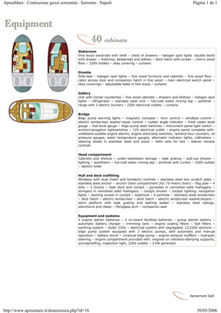 ApreaMare . Costruzione gozzi sorrentini . Sorrento . Napoli                                                      Página 1 de 1




                                         Stateroom
                                         Fine wood wardrobe with shelf – chest of drawers – halogen spot lights -double berth
                                         with drawer – mattress, bedspread and pillows – deck hatch with screen – cherry wood
                                         floor – 220V outlets – skay covering – curtains

                                         Dinette
                                         Sofa-bed – halogen spot lights – fine wood furniture and cabinets – fine wood floor –
                                         cabin access door and companion hatch in fine wood – main electrical switch panel –
                                         skay coverings – adjustable table in fine wood – curtains

                                         Gallery
                                         Unit with Corian countertop – fine wood cabinets – drawers and shelves – halogen spot
                                         lights – refrigerator – stainless steel sink – hot-cold water mixing tap – porthole –
                                         range with 2 electric burners – 220V electrical outlets – curtains

                                         Bridge
                                         Bilge pump warning lights – magnetic compass – horn control – windlass control –
                                         electric windscreen washer-wiper control – rudder angle indicator – fresh water level
                                         gauge – fuel level gauge – bilge pump start switches – instrument panel light switch –
                                         anchor/navigation lightswitches – 12V electrical outlet – engine panel complete with:
                                         visibleand audible engine alarms, engine start/stop switches, rpmand hour counters, oil
                                         pressure gauges, water temperature gauges, alternator indicator lights, voltmeters –
                                         steering wheel in stainless steel and wood – helm seta for two – bilever remote
                                         controls

                                         Head compartment
                                         Cabinets and shelves – under-washbasin storage – teak grating – pull-out shower –
                                         lighting – washbasin – hot-cold water mixing tap – porthole with curtain – 220V outlets
                                         – electric toilet

                                         Hull and deck outfitting
                                         Windlass with dual (helm and foredeck) controls – stainless steel box scratch plate –
                                         stainless steel anchor – anchor chain compartment (for 75-metre chain) – flag pole – 4
                                         bitts – 2 chocks – teak deck and cockpit – gunwales in varnished solid mahogany –
                                         stringers in varnished solid mahogany – cockpit shower – cockpit lighting- navigation
                                         lights – docking socket in cockpit – boathook – 6 porthole – stainless steel windscreen
                                         – deck hatch – electric windscreen – deck hatch – electric windscreen washer/wipers –
                                         stern platform with teak grating and bathing ladder – stainless steel railings,
                                         stanchions and cleats – fibreglass arch – companion seat

                                         Equipment and systems
                                         2 engine starter batteries – 2 on-board facilities batteries – group starter battery –
                                         automatic battery charger – trimming tank – engine cooling filters – fuel filters –
                                         earthing system – boiler 220V – electrical system with segregated 12/220V sections –
                                         bilge pump system equipped with 3 electric pumps, with automatic and manual
                                         operation – battery shunt – 1manual bilge pump – engine exhaust mufflers – hydraulic
                                         steering – engine compartment provided with: engines on vibration-damping supports,
                                         soundproofing, inspection light, 220V outlets – 3 kW generator




                                                                                                                Apreamare SpA



http://www.apreamare.it/dotazionieu.php?id=16                                                                       30/05/2006
 