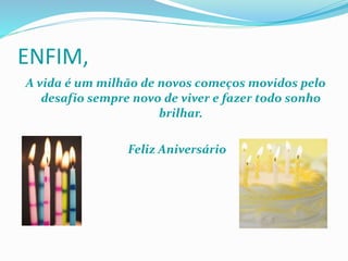 ENFIM, 
A vida é um milhão de novos começos movidos pelo 
desafio sempre novo de viver e fazer todo sonho 
brilhar. 
Feliz Aniversário 
 