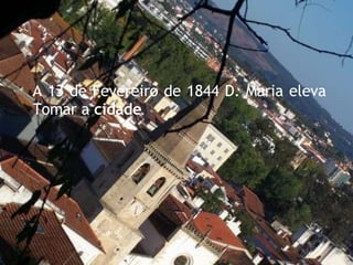 A 13 de Fevereiro de 1844 D. Maria eleva Tomar a  cidade . 