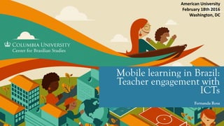 Mobile learning in Brazil:
Teachers’ engagement in
ICTs
Fernanda Rosa
American University
February 18th 2016
Washington, DC
 