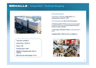 | Inauguration – Via Brasil Shopping


                                          Via Brasil Shopping

                                          •Acquisition concluded on May 2010, and
                                          inaugurated on April 27, 2011

                                          •The mall opens with 95% of its GLA leased;

                                          •In February 2011 BRMALLS became responsible
                                          for leasing, elevating total GLA leased from 82%
                                          to 95% in only 2 months

                                          • Total capex of R$102.9 million, fully disbursed in
                                          2010

                                          •stabilized NOI of R$13.9 million to BRMALLS




Total GLA: 30,680 m²

Owned GLA: 15,033 m²

Stores: 189

Parking spots: 2,850

BRMALLS Stabilized NOI: R$13.9
milhões

IRR (real and unleveraged): 14.7%


                                                                                                 15
 