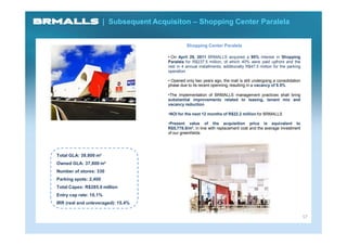| Subsequent Acquisiton – Shopping Center Paralela


                                                  Shopping Center Paralela

                                        • On April 29, 2011 BRMALLS acquired a 95% interest in Shopping
                                        Paralela for R$237.5 million, of which 40% were paid upfront and the
                                        rest in 4 annual installments, additionally R$47.5 million for the parking
                                        operation

                                        • Opened only two years ago, the mall is still undergoing a consolidation
                                        phase due to its recent openning, resulting in a vacancy of 8.5%

                                        •The implementation of BRMALLS management practices shall bring
                                        substantial improvements related to leasing, tenant mix and
                                        vacancy reduction

                                        •NOI for the next 12 months of R$22.2 million for BRMALLS

                                        •Present value of the acquisition price is equivalent to
                                        R$5,778.8/m², in line with replacement cost and the average investment
                                        of our greenfields




Total GLA: 39,800 m²
Owned GLA: 37,800 m²
Number of stores: 330
Parking spots: 2,400
Total Capex: R$285.0 million
Entry cap rate: 10,1%
IRR (real and unleveraged): 15.4%


                                                                                                                     17
 