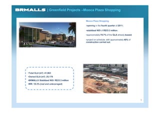 | Greenfield Projects –Mooca Plaza Shopping


                                          Mooca Plaza Shopping

                                          •opening in the fourth quarter of 2011;

                                          •stabilized NOI of R$33.3 million;

                                          •approximately 79.7% of the GLA already leased;

                                          •project on schedule, with approximately 40% of
                                          construction carried out;




•Total GLA (m²): 41,963
•Owned GLA (m²): 25,178
•BRMALLS Stabilized NOI: R$33.3 million
•IRR: 18.3% (real and unleveraged)




                                                                                            9
 