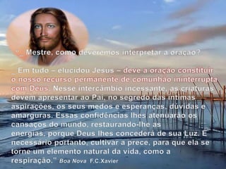 “_ Mestre, como deveremos interpretar a oração?_ Em tudo – elucidou Jesus – deve a oração constituir o nosso recurso permanente de comunhão ininterrupta com Deus. Nesse intercâmbio incessante, as criaturas devem apresentar ao Pai, no segredo das íntimas aspirações, os seus medos e esperanças, dúvidas e amarguras. Essas confidências lhes atenuarão os cansaços do mundo, restaurando-lhe as energias, porque Deus lhes concederá de sua Luz. É necessário portanto, cultivar a prece, para que ela se torne um elemento natural da vida, como a respiração.” Boa Nova  F.C.Xavier