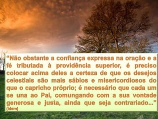 “Não obstante a confiança expressa na oração e a fé tributada à providência superior, é preciso colocar acima deles a certeza de que os desejos celestiais são mais sábios e misericordiosos do que o capricho próprio; é necessário que cada um se una ao Pai, comungando com a sua vontade generosa e justa, ainda que seja contrariado...” (idem)