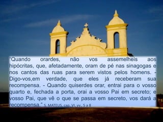 “Quando orardes, não vos assemelheis aos hipócritas, que, afetadamente, oram de pé nas sinagogas e nos cantos das ruas para serem vistos pelos homens. - Digo-vos,em verdade, que eles já receberam sua recompensa. - Quando quiserdes orar, entrai para o vosso quarto e, fechada a porta, orai a vosso Pai em secreto; e vosso Pai, que vê o que se passa em secreto, vos dará a recompensa.” S. MATEUS, cap. VI, vv., 5 a 8