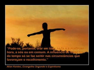“Pode-se, portanto, orar em toda parte e a qualquer hora, a sós ou em comum. A influência do lugar ou do tempo só se faz sentir nas circunstâncias que favoreçam o recolhimento.”Allan Kardec, Evangelho Segundo o Espiritismo