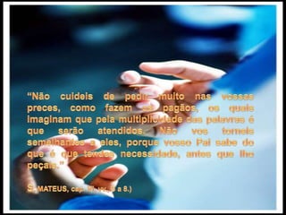 “Não cuideis de pedir muito nas vossas preces, como fazem os pagãos, os quais imaginam que pela multiplicidade das palavras é que serão atendidos. Não vos torneis semelhantes a eles, porque vosso Pai sabe do que é que tendes necessidade, antes que lho peçais.”S. MATEUS, cap. VI, vv., 5 a 8.)
