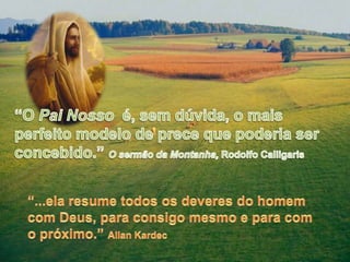“O Pai Nosso  é, sem dúvida, o mais perfeito modelo de prece que poderia ser concebido.” O sermão da Montanha, Rodolfo Calligaris“...ela resume todos os deveres do homem com Deus, para consigo mesmo e para com o próximo.” Allan Kardec