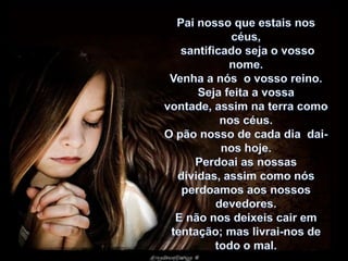 Pai nosso que estais nos céus,santificado seja o vosso nome. Venha a nós  o vosso reino. Seja feita a vossa vontade, assim na terra como nos céus. O pão nosso de cada dia  dai-nos hoje.Perdoai as nossas dívidas, assim como nós perdoamos aos nossos devedores. E não nos deixeis cair em tentação; mas livrai-nos de todo o mal. 