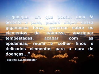 “...qualquer um que possui uma fé ardente e pura, poderá dispor dessa gigantesca força, governar sobre os elementos da natureza, apaziguar tempestades, acabar com as epidemias, reunir e colher finos e delicados elementos para a cura de doenças…”espírito J.W.Rochester