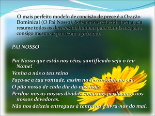 O mais perfeito modelo de concisão de prece é a Oração
 Dominical (O Pai Nosso). Sob a mais reduzida forma, ela
 resume todos os deveres do homem para com Deus, para
 consigo mesmo e para com o próximo.

PAI NOSSO

Pai Nosso que estás nos céus, santificado seja o teu
  Nome!
Venha a nós o teu reino
Faça-se a tua vontade, assim na Terra como no céu.
O pão nosso de cada dia dá-nos hoje.
Perdoa-nos as nossas dívidas como nós perdoamos aos
  nossos devedores.
Não nos deixeis entregues à tentação e livra-nos do mal.
 