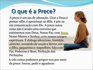 O que é a Prece?
A prece é um ato de adoração. Orar a Deus é
pensar nEle, é aproximar-se dEle, é pôr-se
em comunicação com Ele. A prece outra
coisa não é senão uma conversa que
entretemos com Deus, Nosso Pai; com Jesus,
Nosso Mestre e Senhor; com nossos amigos
espirituais. É diálogo silencioso, humilde,
contrito, revestido de unção e fervor, em que
o filho, pequenino e imperfeito, fala com o
Pai, Poderoso e Bom, Perfeição das
Perfeições.
A três coisas podemos propor-nos por meio
da prece: louvar, pedir e agradecer.
 