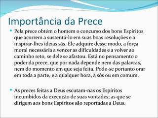 Importância da Prece
 Pela prece obtém o homem o concurso dos bons Espíritos
  que acorrem a sustentá-lo em suas boas resoluções e a
  inspirar-lhes ideias sãs. Ele adquire desse modo, a força
  moral necessária a vencer as dificuldades e a volver ao
  caminho reto, se dele se afastou. Está no pensamento o
  poder da prece, que por nada depende nem das palavras,
  nem do momento em que seja feita. Pode-se portanto orar
  em toda a parte, e a qualquer hora, a sós ou em comum.

 As preces feitas a Deus escutam-nas os Espíritos
  incumbidos da execução de suas vontades; as que se
  dirigem aos bons Espíritos são reportadas a Deus.
 