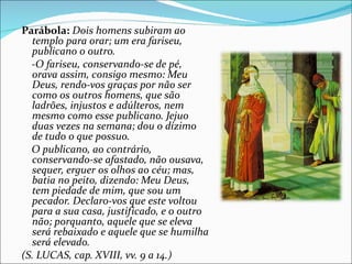 Parábola: Dois homens subiram ao
  templo para orar; um era fariseu,
  publicano o outro.
  -O fariseu, conservando-se de pé,
  orava assim, consigo mesmo: Meu
  Deus, rendo-vos graças por não ser
  como os outros homens, que são
  ladrões, injustos e adúlteros, nem
  mesmo como esse publicano. Jejuo
  duas vezes na semana; dou o dízimo
  de tudo o que possuo.
  O publicano, ao contrário,
  conservando-se afastado, não ousava,
  sequer, erguer os olhos ao céu; mas,
  batia no peito, dizendo: Meu Deus,
  tem piedade de mim, que sou um
  pecador. Declaro-vos que este voltou
  para a sua casa, justificado, e o outro
  não; porquanto, aquele que se eleva
  será rebaixado e aquele que se humilha
  será elevado.
(S. LUCAS, cap. XVIII, vv. 9 a 14.)
 
