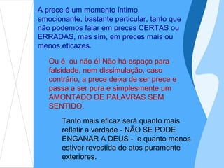A prece é um momento íntimo,
emocionante, bastante particular, tanto que
não podemos falar em preces CERTAS ou
ERRADAS, mas sim, em preces mais ou
menos eficazes.

   Ou é, ou não é! Não há espaço para
   falsidade, nem dissimulação, caso
   contrário, a prece deixa de ser prece e
   passa a ser pura e simplesmente um
   AMONTADO DE PALAVRAS SEM
   SENTIDO.
       Tanto mais eficaz será quanto mais
       refletir a verdade - NÃO SE PODE
       ENGANAR A DEUS - e quanto menos
       estiver revestida de atos puramente
       exteriores.
 