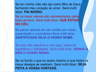 Se em minha vida não ajo como filho de Deus,
fechando meu coração ao amor. Será inútil
dizer: PAI NOSSO.
Se os meus valores são representados pelos
bens da terra. Será inútil dizer: QUE ESTAIS
NO CÉU.
Se penso apenas em ser cristão por medo,
superstição e comodismo Será inútil dizer:
SANTIFICADO SEJA O VOSSO NOME.

Se acho tão sedutora a vida aqui, cheia de
supérfluos e futilidades. Será inútil dizer: VENHA A
NÓS O VOSSO REINO.

Se no fundo o que eu quero mesmo é que todos os
meus desejos se realizem. Será inútil dizer: SEJA
FEITA A VOSSA VONTADE.
 