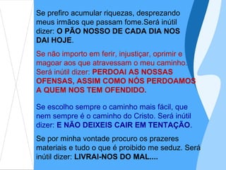 Se prefiro acumular riquezas, desprezando
meus irmãos que passam fome.Será inútil
dizer: O PÃO NOSSO DE CADA DIA NOS
DAI HOJE.
Se não importo em ferir, injustiçar, oprimir e
magoar aos que atravessam o meu caminho.
Será inútil dizer: PERDOAI AS NOSSAS
OFENSAS, ASSIM COMO NÓS PERDOAMOS
A QUEM NOS TEM OFENDIDO.

Se escolho sempre o caminho mais fácil, que
nem sempre é o caminho do Cristo. Será inútil
dizer: E NÃO DEIXEIS CAIR EM TENTAÇÃO.
Se por minha vontade procuro os prazeres
materiais e tudo o que é proibido me seduz. Será
inútil dizer: LIVRAI-NOS DO MAL....
 