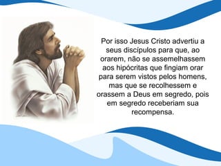 Por isso Jesus Cristo advertiu a
   seus discípulos para que, ao
 orarem, não se assemelhassem
  aos hipócritas que fingiam orar
 para serem vistos pelos homens,
    mas que se recolhessem e
orassem a Deus em segredo, pois
   em segredo receberiam sua
           recompensa.
 