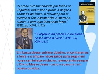 “A prece é recomendada por todos os
Espíritos; renunciar a prece é negar a
bondade de Deus, é recusar para si
mesmo a Sua assistência, e, para os
outros, o bem que lhes pode fazer.”
(ESE,cap. XXVII, it. 12)


               “O objetivo da prece é o de elevar
               nossa alma a Deus.” (ESE, cap.
               XXVIII, it.1)



Em busca desse sublime objetivo, encontraremos
a força e o amparo necessários para seguir em
nossa caminhada evolutiva, relembrando sempre
o Divino Mestre Jesus, como a sussurrar em
nossos ouvidos:
 