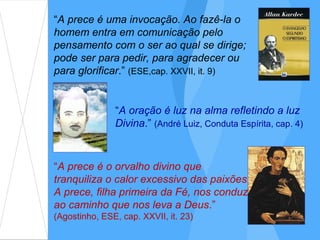 “A prece é uma invocação. Ao fazê-la o
homem entra em comunicação pelo
pensamento com o ser ao qual se dirige;
pode ser para pedir, para agradecer ou
para glorificar.” (ESE,cap. XXVII, it. 9)


               “A oração é luz na alma refletindo a luz
               Divina.” (André Luiz, Conduta Espírita, cap. 4)



“A prece é o orvalho divino que
tranquiliza o calor excessivo das paixões.
A prece, filha primeira da Fé, nos conduz
ao caminho que nos leva a Deus.”
(Agostinho, ESE, cap. XXVII, it. 23)
 