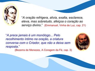 “A oração refrigera, alivia, exalta, esclarece,
           eleva, mas sobretudo, afeiçoa o coração ao
           serviço divino.” (Emmanuel, Vinha de Luz, cap. 21)


“A prece jamais é um monólogo... Pelo
recolhimento íntimo na oração, a criatura
conversa com o Criador, que não a deixa sem
resposta.”
      (Bezerra de Menezes, A Coragem da Fé, cap. 3)
 