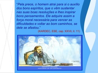 “Pela prece, o homem atrai para si o auxílio
dos bons espíritos, que o vêm sustentar
nas suas boas resoluções e lhes inspirar
bons pensamentos. Ele adquire assim a
força moral necessária para vencer as
dificuldades e voltar ao bom caminhos, se
dele se afastou.”
               (KARDEC, ESE, cap. XXVII, it. 11)
 