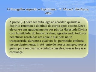 A prece (...) deve ser feita logo ao acordar, quando o
Espírito retomou o domínio do corpo após o sono. Deve
elevar-se em agradecimento aos pés da Majestade Divina
com humildade, do fundo da alma, agradecendo todos os
benefícios recebidos até aquele dia; pela noite
transcorrida, durante a qual vos foi permitido, embora
inconscientemente, ir até junto de vossos amigos, vossos
guias, para renovar, ao contato com eles, vossas forças e
confiança.
 