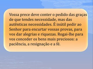 Vossa prece deve conter o pedido das graças
de que tendes necessidade, mas das
autênticas necessidades. É inútil pedir ao
Senhor para encurtar vossas provas, para
vos dar alegrias e riquezas. Rogai-lhe para
vos conceder os bens mais preciosos: a
paciência, a resignação e a fé.
 