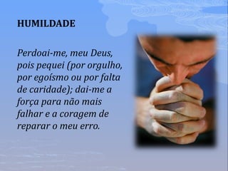 HUMILDADE
Perdoai-me, meu Deus,
pois pequei (por orgulho,
por egoísmo ou por falta
de caridade); dai-me a
força para não mais
falhar e a coragem de
reparar o meu erro.
 