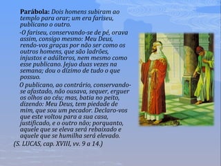 Parábola: Dois homens subiram ao
templo para orar; um era fariseu,
publicano o outro.
-O fariseu, conservando-se de pé, orava
assim, consigo mesmo: Meu Deus,
rendo-vos graças por não ser como os
outros homens, que são ladrões,
injustos e adúlteros, nem mesmo como
esse publicano. Jejuo duas vezes na
semana; dou o dízimo de tudo o que
possuo.
O publicano, ao contrário, conservando-
se afastado, não ousava, sequer, erguer
os olhos ao céu; mas, batia no peito,
dizendo: Meu Deus, tem piedade de
mim, que sou um pecador. Declaro-vos
que este voltou para a sua casa,
justificado, e o outro não; porquanto,
aquele que se eleva será rebaixado e
aquele que se humilha será elevado.
(S. LUCAS, cap. XVIII, vv. 9 a 14.)
 