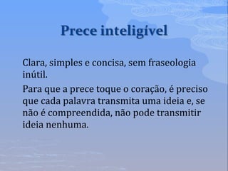 Clara, simples e concisa, sem fraseologia
inútil.
Para que a prece toque o coração, é preciso
que cada palavra transmita uma ideia e, se
não é compreendida, não pode transmitir
ideia nenhuma.
 