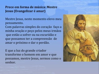 Prece em forma de música: Mestre
Jesus (Evangelizar é amar)
Mestre Jesus, neste momento elevo meu
pensamento.
Com palavras simples do coração faço a
minha oração e peço pelos meus irmãos
que estão a sofrer ou na escuridão e
que possamos ter a compreensão de
amar o próximo e dar o perdão.
E que a luz do grande criador
transforme o homem em amor e que
possamos, mestre Jesus, sermos como o
senhor.
 